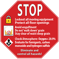 STOP, Lockout all moving equipment, Protect all floor openings, Avoid engulfment, Do Not 'walk down' grain, Stay clear of waist deep grain, Check Atmosphere: Oxygen = 20.9%, Evalutate for fumigants, carbon monoxide and hydrogen sulfide, Eliminate and control hazards! STOP, Lockout all moving equipment, Protect all floor openings, Avoid engulfment, Do Not 'walk down' grain, Stay clear of waist deep grain, Check Atmosphere: Oxygen = 20.9%, Evalutate for fumigants, carbon monoxide and hydrogen sulfide, Eliminate and control hazards!