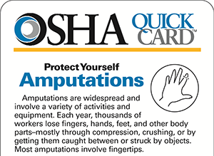 OSHA QuickCard: Protect Yourself. Amputations OSHA QuickCard: Protect Yourself. Amputations. Amputations are widespread and involve a variety of activities and equipment. Each year, thousands of workers lose fingers, hands, feet, and other body parts-mostly through compression, crushing, or by getting them caught between or struck by objects. Most amputations involve fingertips.